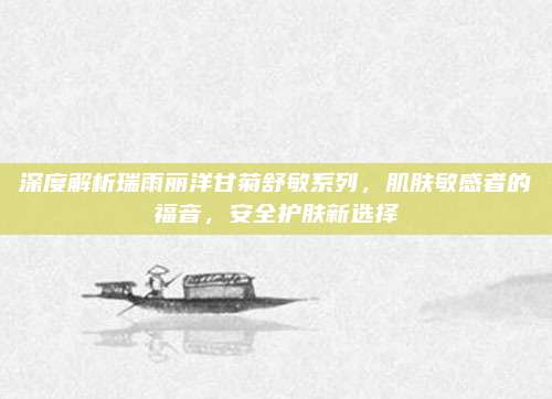 深度解析瑞雨丽洋甘菊舒敏系列，肌肤敏感者的福音，安全护肤新选择