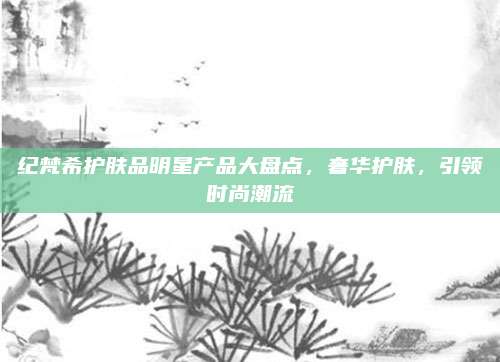 纪梵希护肤品明星产品大盘点，奢华护肤，引领时尚潮流
