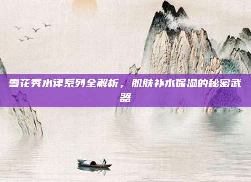 雪花秀水律系列全解析，肌肤补水保湿的秘密武器