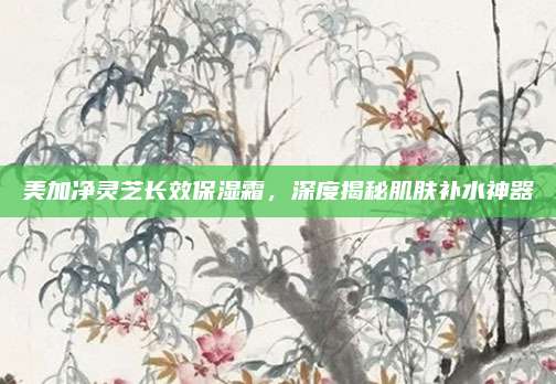 美加净灵芝长效保湿霜，深度揭秘肌肤补水神器