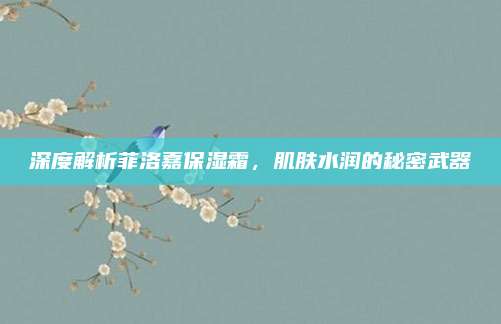 深度解析菲洛嘉保湿霜，肌肤水润的秘密武器