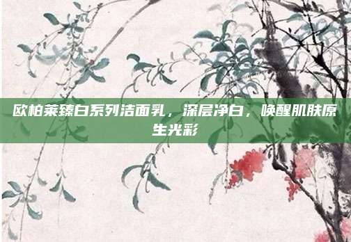 欧柏莱臻白系列洁面乳，深层净白，唤醒肌肤原生光彩