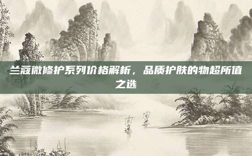 兰蔻微修护系列价格解析，品质护肤的物超所值之选