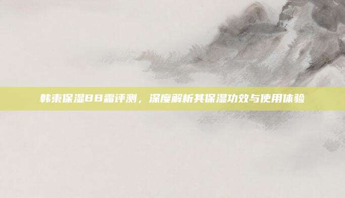 韩束保湿BB霜评测，深度解析其保湿功效与使用体验