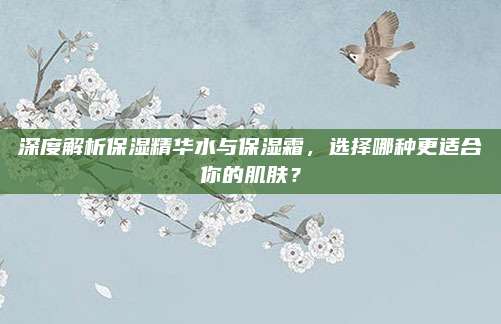 深度解析保湿精华水与保湿霜，选择哪种更适合你的肌肤？
