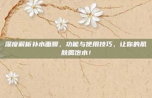 深度解析补水面膜，功能与使用技巧，让你的肌肤喝饱水！