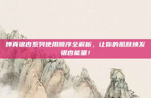婵真银杏系列使用顺序全解析，让你的肌肤焕发银杏能量！