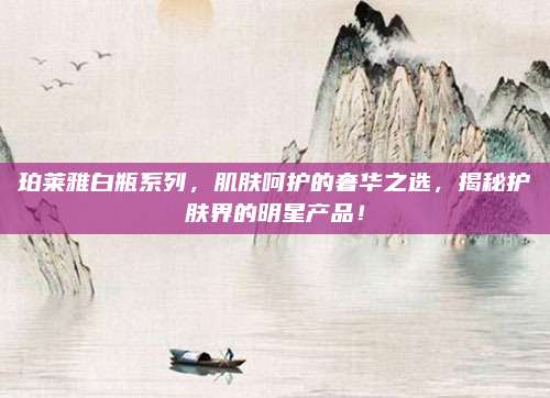 珀莱雅白瓶系列，肌肤呵护的奢华之选，揭秘护肤界的明星产品！