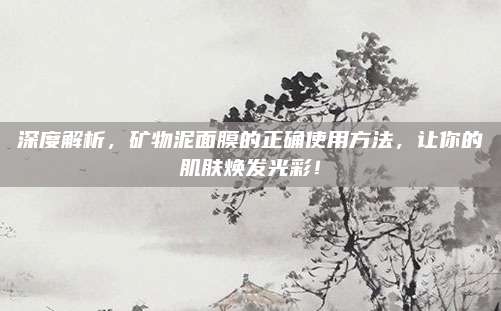 深度解析，矿物泥面膜的正确使用方法，让你的肌肤焕发光彩！