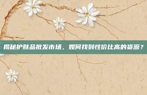 揭秘护肤品批发市场，如何找到性价比高的货源？