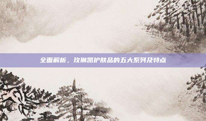 全面解析，玫琳凯护肤品的五大系列及特点