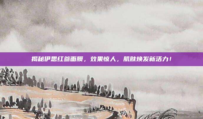 揭秘伊思红参面膜，效果惊人，肌肤焕发新活力！