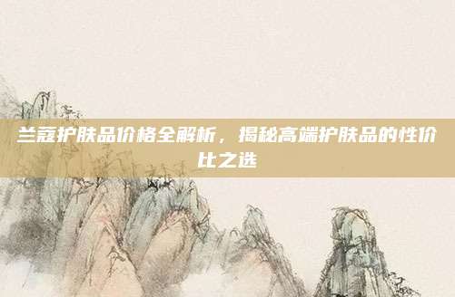兰蔻护肤品价格全解析，揭秘高端护肤品的性价比之选