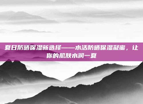 夏日防晒保湿新选择——水活防晒保湿凝蜜，让你的肌肤水润一夏