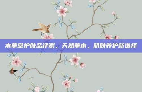 本草堂护肤品评测，天然草本，肌肤养护新选择
