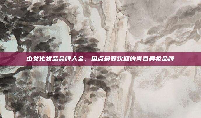 少女化妆品品牌大全，盘点最受欢迎的青春美妆品牌
