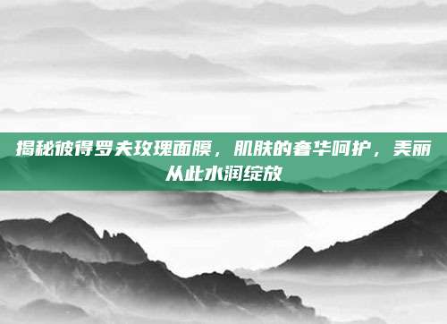 揭秘彼得罗夫玫瑰面膜，肌肤的奢华呵护，美丽从此水润绽放