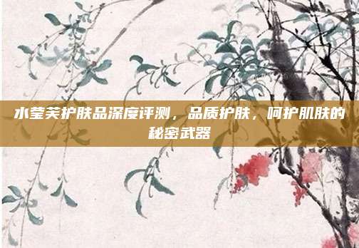 水莹芙护肤品深度评测，品质护肤，呵护肌肤的秘密武器