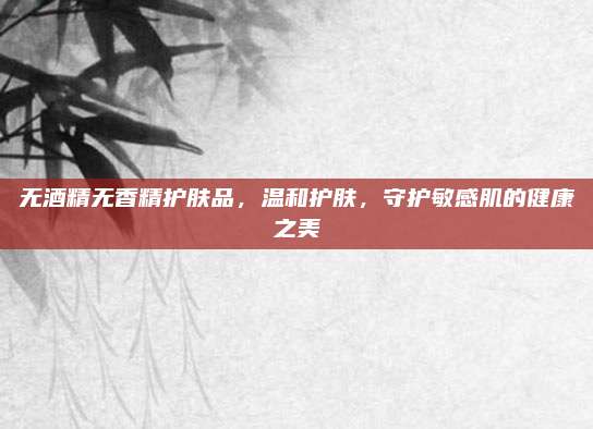 无酒精无香精护肤品，温和护肤，守护敏感肌的健康之美