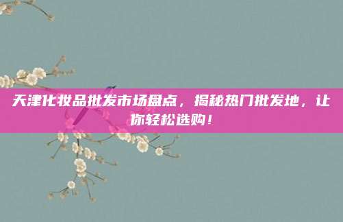 天津化妆品批发市场盘点，揭秘热门批发地，让你轻松选购！
