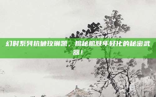 幻时系列抗皱玫琳凯，揭秘肌肤年轻化的秘密武器！