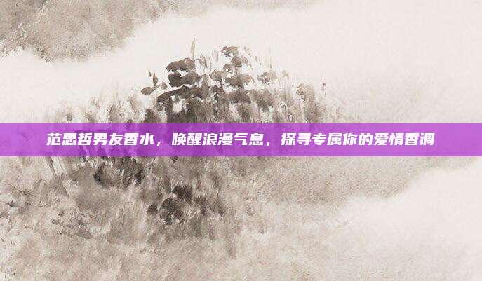 范思哲男友香水，唤醒浪漫气息，探寻专属你的爱情香调