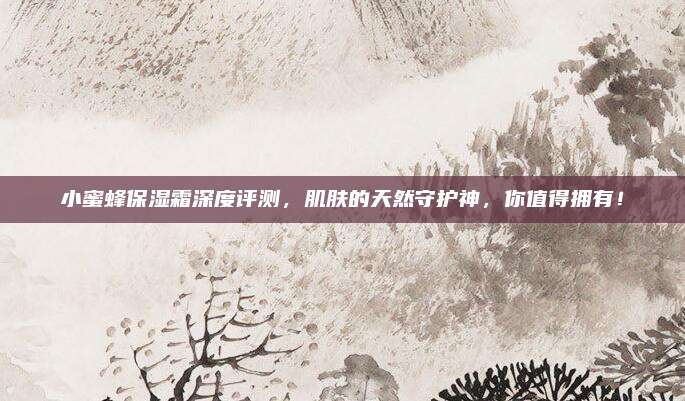 小蜜蜂保湿霜深度评测，肌肤的天然守护神，你值得拥有！