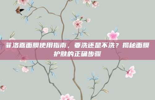 菲洛嘉面膜使用指南，要洗还是不洗？揭秘面膜护肤的正确步骤
