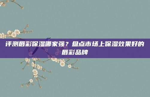 评测唇彩保湿哪家强？盘点市场上保湿效果好的唇彩品牌