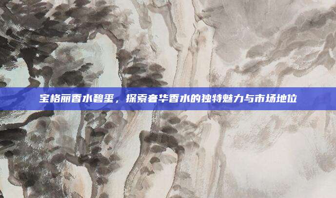 宝格丽香水碧玺，探索奢华香水的独特魅力与市场地位