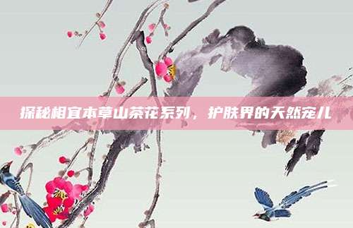 探秘相宜本草山茶花系列，护肤界的天然宠儿