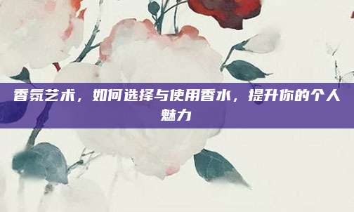 香氛艺术，如何选择与使用香水，提升你的个人魅力