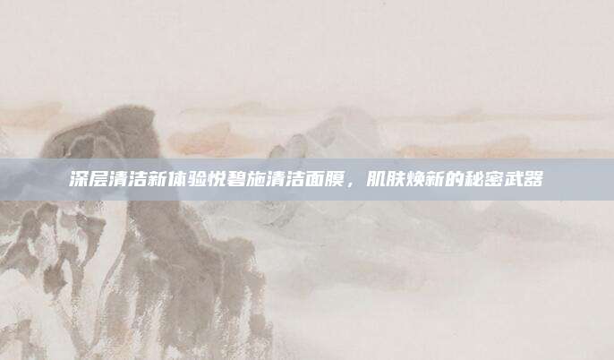 深层清洁新体验悦碧施清洁面膜，肌肤焕新的秘密武器