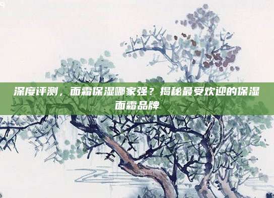 深度评测，面霜保湿哪家强？揭秘最受欢迎的保湿面霜品牌