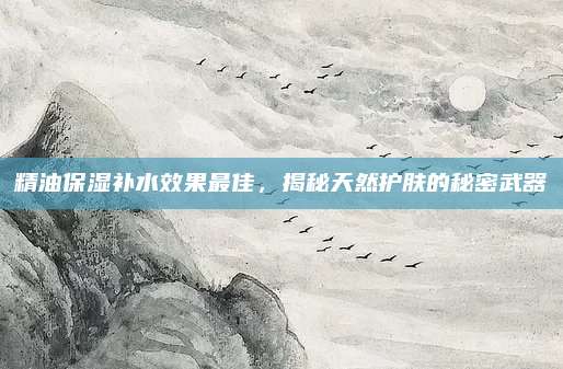 精油保湿补水效果最佳，揭秘天然护肤的秘密武器