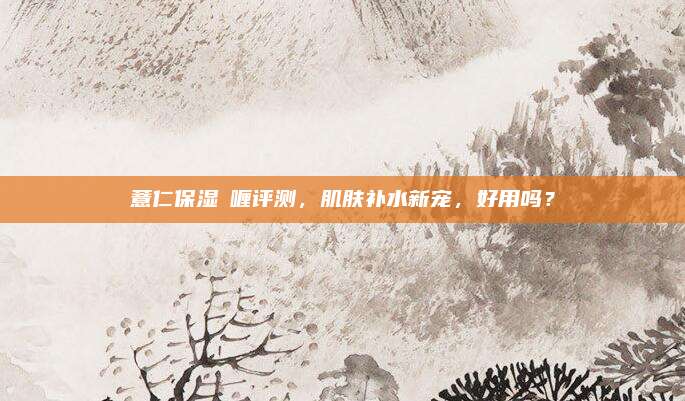 薏仁保湿啫喱评测，肌肤补水新宠，好用吗？