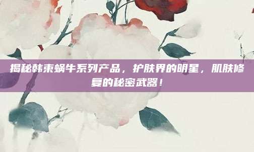 揭秘韩束蜗牛系列产品，护肤界的明星，肌肤修复的秘密武器！