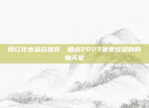 网红化妆品店推荐，盘点2023最受欢迎的购物天堂