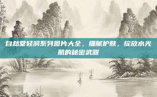 自然堂轻润系列图片大全，细腻护肤，绽放水光肌的秘密武器