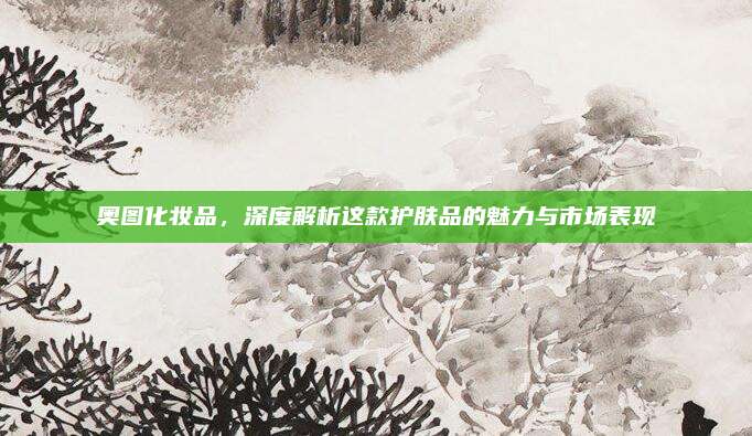 奥图化妆品，深度解析这款护肤品的魅力与市场表现