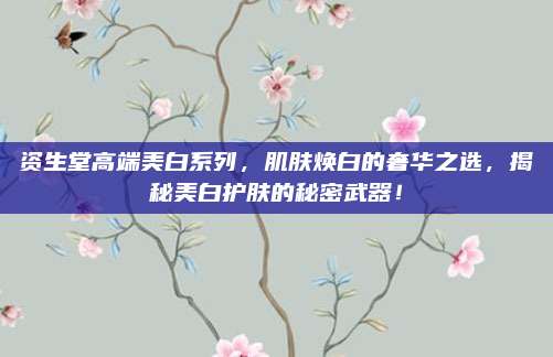 资生堂高端美白系列，肌肤焕白的奢华之选，揭秘美白护肤的秘密武器！