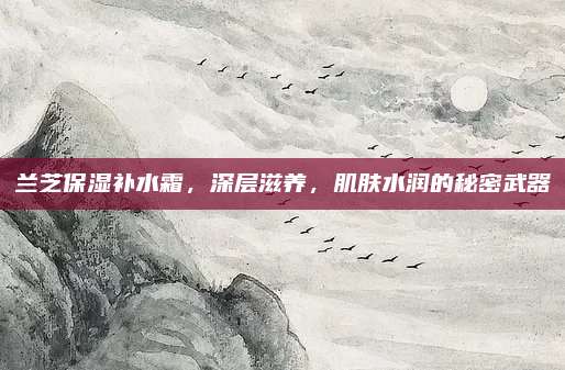 兰芝保湿补水霜，深层滋养，肌肤水润的秘密武器