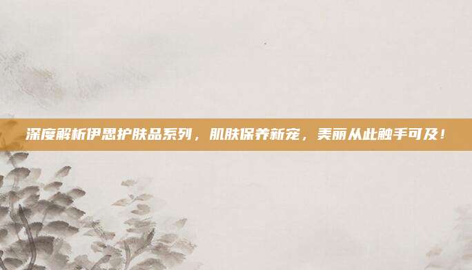 深度解析伊思护肤品系列，肌肤保养新宠，美丽从此触手可及！