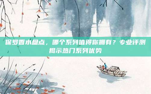 保罗香水盘点，哪个系列值得你拥有？专业评测揭示热门系列优势