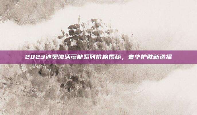 2023迪奥激活蕴能系列价格揭秘，奢华护肤新选择