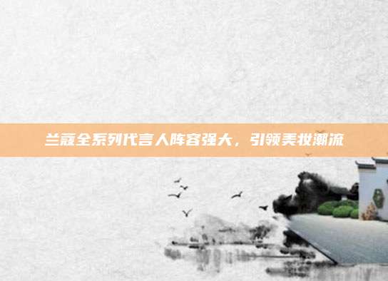 兰蔻全系列代言人阵容强大，引领美妆潮流