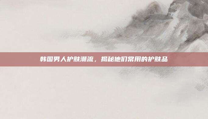 韩国男人护肤潮流，揭秘他们常用的护肤品