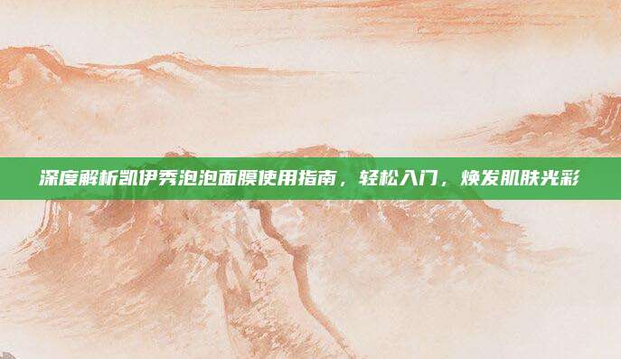 深度解析凯伊秀泡泡面膜使用指南，轻松入门，焕发肌肤光彩