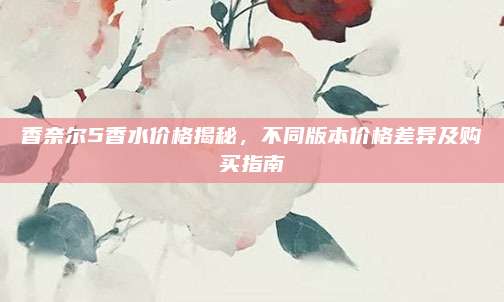 香奈尔5香水价格揭秘，不同版本价格差异及购买指南