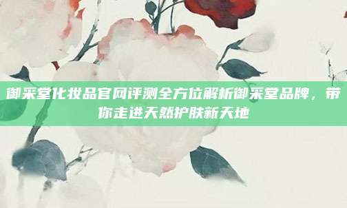 御采堂化妆品官网评测全方位解析御采堂品牌，带你走进天然护肤新天地